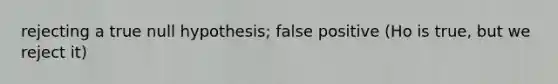 rejecting a true null hypothesis; false positive (Ho is true, but we reject it)