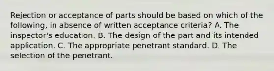 Rejection or acceptance of parts should be based on which of the following, in absence of written acceptance criteria? A. The inspector's education. B. The design of the part and its intended application. C. The appropriate penetrant standard. D. The selection of the penetrant.