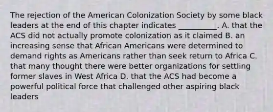 The rejection of the American Colonization Society by some black leaders at the end of this chapter indicates __________. A. that the ACS did not actually promote colonization as it claimed B. an increasing sense that African Americans were determined to demand rights as Americans rather than seek return to Africa C. that many thought there were better organizations for settling former slaves in West Africa D. that the ACS had become a powerful political force that challenged other aspiring black leaders