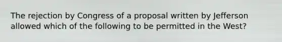 The rejection by Congress of a proposal written by Jefferson allowed which of the following to be permitted in the West?