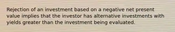 Rejection of an investment based on a negative net present value implies that the investor has alternative investments with yields greater than the investment being evaluated.