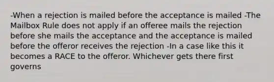 -When a rejection is mailed before the acceptance is mailed -The Mailbox Rule does not apply if an offeree mails the rejection before she mails the acceptance and the acceptance is mailed before the offeror receives the rejection -In a case like this it becomes a RACE to the offeror. Whichever gets there first governs