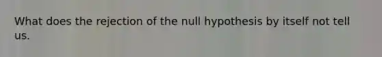 What does the rejection of the null hypothesis by itself not tell us.