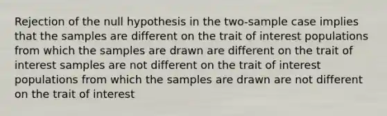 Rejection of the null hypothesis in the two-sample case implies that the samples are different on the trait of interest populations from which the samples are drawn are different on the trait of interest samples are not different on the trait of interest populations from which the samples are drawn are not different on the trait of interest