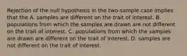 Rejection of the null hypothesis in the two-sample case implies that the A. samples are different on the trait of interest. B. populations from which the samples are drawn are not different on the trait of interest. C. populations from which the samples are drawn are different on the trait of interest. D. samples are not different on the trait of interest.