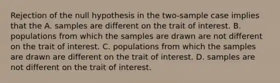 Rejection of the null hypothesis in the two-sample case implies that the A. samples are different on the trait of interest. B. populations from which the samples are drawn are not different on the trait of interest. C. populations from which the samples are drawn are different on the trait of interest. D. samples are not different on the trait of interest.