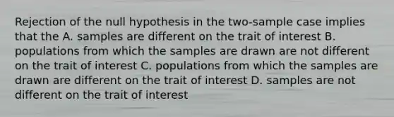 Rejection of the null hypothesis in the two-sample case implies that the A. samples are different on the trait of interest B. populations from which the samples are drawn are not different on the trait of interest C. populations from which the samples are drawn are different on the trait of interest D. samples are not different on the trait of interest