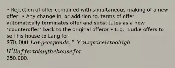 • Rejection of offer combined with simultaneous making of a new offer! • Any change in, or addition to, terms of offer automatically terminates offer and substitutes as a new "counteroffer" back to the original offeror • E.g., Burke offers to sell his house to Lang for 270,000. Lang responds, "Your price is too high! I'll offer to buy the house for250,000.