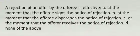 A rejection of an offer by the offeree is effective: a. at the moment that the offeree signs the notice of rejection. b. at the moment that the offeree dispatches the notice of rejection. c. at the moment that the offeror receives the notice of rejection. d. none of the above