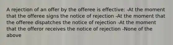 A rejection of an offer by the offeree is effective: -At the moment that the offeree signs the notice of rejection -At the moment that the offeree dispatches the notice of rejection -At the moment that the offeror receives the notice of rejection -None of the above