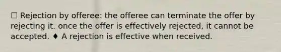 ☐ Rejection by offeree: the offeree can terminate the offer by rejecting it. once the offer is effectively rejected, it cannot be accepted. ♦ A rejection is effective when received.