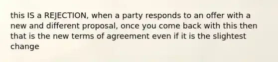 this IS a REJECTION, when a party responds to an offer with a new and different proposal, once you come back with this then that is the new terms of agreement even if it is the slightest change