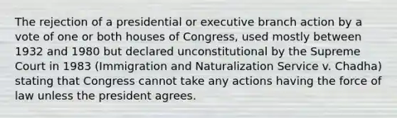 The rejection of a presidential or executive branch action by a vote of one or both houses of Congress, used mostly between 1932 and 1980 but declared unconstitutional by the Supreme Court in 1983 (Immigration and Naturalization Service v. Chadha) stating that Congress cannot take any actions having the force of law unless the president agrees.