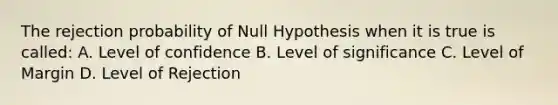 The rejection probability of Null Hypothesis when it is true is called: A. Level of confidence B. Level of significance C. Level of Margin D. Level of Rejection