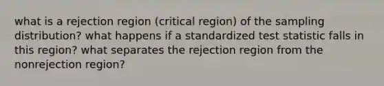 what is a rejection region (critical region) of the sampling distribution? what happens if a standardized test statistic falls in this region? what separates the rejection region from the nonrejection region?