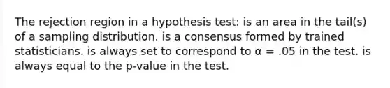 The rejection region in a hypothesis test: is an area in the tail(s) of a sampling distribution. is a consensus formed by trained statisticians. is always set to correspond to α = .05 in the test. is always equal to the p-value in the test.