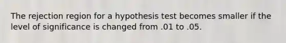 The rejection region for a hypothesis test becomes smaller if the level of significance is changed from .01 to .05.