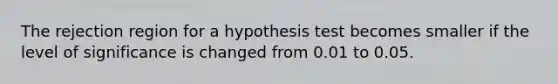 The rejection region for a hypothesis test becomes smaller if the level of significance is changed from 0.01 to 0.05.