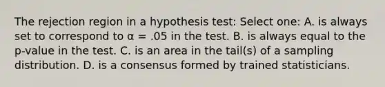 The rejection region in a hypothesis test: Select one: A. is always set to correspond to α = .05 in the test. B. is always equal to the p-value in the test. C. is an area in the tail(s) of a sampling distribution. D. is a consensus formed by trained statisticians.