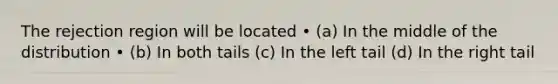 The rejection region will be located • (a) In the middle of the distribution • (b) In both tails (c) In the left tail (d) In the right tail