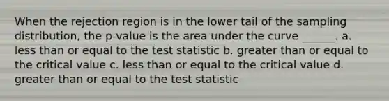 When the rejection region is in the lower tail of the sampling distribution, the p-value is the area under the curve ______. a. less than or equal to the test statistic b. greater than or equal to the critical value c. less than or equal to the critical value d. greater than or equal to the test statistic