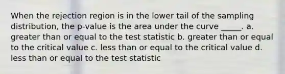 When the rejection region is in the lower tail of the sampling distribution, the p-value is the area under the curve _____. a. greater than or equal to the test statistic b. greater than or equal to the critical value c. less than or equal to the critical value d. less than or equal to the test statistic