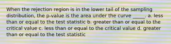 When the rejection region is in the lower tail of the sampling distribution, the p-value is the area under the curve _____. a. less than or equal to the test statistic b. greater than or equal to the critical value c. less than or equal to the critical value d. greater than or equal to the test statistic