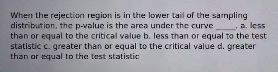 When the rejection region is in the lower tail of the sampling distribution, the p-value is the area under the curve _____. a. <a href='https://www.questionai.com/knowledge/k7BtlYpAMX-less-than' class='anchor-knowledge'>less than</a> or equal to the critical value b. less than or equal to <a href='https://www.questionai.com/knowledge/kzeQt8hpQB-the-test-statistic' class='anchor-knowledge'>the test statistic</a> c. <a href='https://www.questionai.com/knowledge/kNDE5ipeE2-greater-than-or-equal-to' class='anchor-knowledge'>greater than or equal to</a> the critical value d. greater than or equal to the test statistic