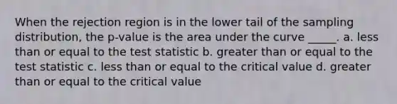 When the rejection region is in the lower tail of the sampling distribution, the p-value is the area under the curve _____. a. less than or equal to the test statistic b. greater than or equal to the test statistic c. less than or equal to the critical value d. greater than or equal to the critical value