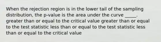 When the rejection region is in the lower tail of the sampling distribution, the p-value is the area under the curve _____. greater than or equal to the critical value greater than or equal to the test statistic less than or equal to the test statistic less than or equal to the critical value