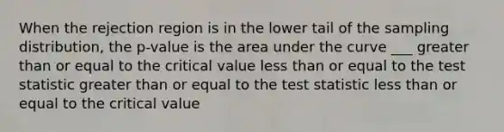 When the rejection region is in the lower tail of the sampling distribution, the p-value is the area under the curve ___ greater than or equal to the critical value less than or equal to the test statistic greater than or equal to the test statistic less than or equal to the critical value