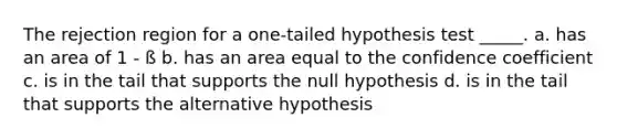 The rejection region for a one-tailed hypothesis test _____. a. has an area of 1 - ß b. has an area equal to the confidence coefficient c. is in the tail that supports the null hypothesis d. is in the tail that supports the alternative hypothesis