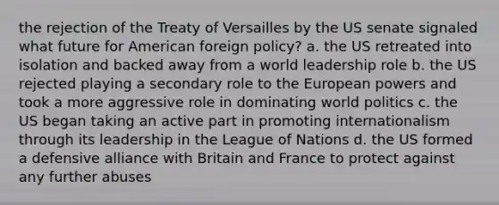 the rejection of the Treaty of Versailles by the US senate signaled what future for American foreign policy? a. the US retreated into isolation and backed away from a world leadership role b. the US rejected playing a secondary role to the European powers and took a more aggressive role in dominating world politics c. the US began taking an active part in promoting internationalism through its leadership in the League of Nations d. the US formed a defensive alliance with Britain and France to protect against any further abuses