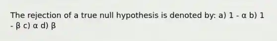 The rejection of a true null hypothesis is denoted by: a) 1 - α b) 1 - β c) α d) β