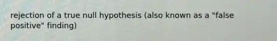 rejection of a true null hypothesis (also known as a "false positive" finding)