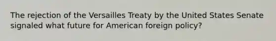 The rejection of the Versailles Treaty by the United States Senate signaled what future for American foreign policy?