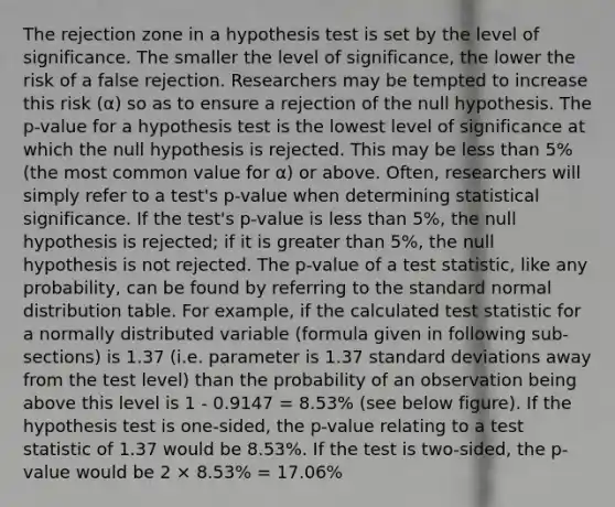 The rejection zone in a hypothesis test is set by the level of significance. The smaller the level of significance, the lower the risk of a false rejection. Researchers may be tempted to increase this risk (α) so as to ensure a rejection of the null hypothesis. The p-value for a hypothesis test is the lowest level of significance at which the null hypothesis is rejected. This may be <a href='https://www.questionai.com/knowledge/k7BtlYpAMX-less-than' class='anchor-knowledge'>less than</a> 5% (the most common value for α) or above. Often, researchers will simply refer to a test's p-value when determining statistical significance. If the test's p-value is less than 5%, the null hypothesis is rejected; if it is <a href='https://www.questionai.com/knowledge/ktgHnBD4o3-greater-than' class='anchor-knowledge'>greater than</a> 5%, the null hypothesis is not rejected. The p-value of a test statistic, like any probability, can be found by referring to the standard normal distribution table. For example, if the calculated test statistic for a normally distributed variable (formula given in following sub-sections) is 1.37 (i.e. parameter is 1.37 <a href='https://www.questionai.com/knowledge/kqGUr1Cldy-standard-deviation' class='anchor-knowledge'>standard deviation</a>s away from the test level) than the probability of an observation being above this level is 1 - 0.9147 = 8.53% (see below figure). If the hypothesis test is one-sided, the p-value relating to a test statistic of 1.37 would be 8.53%. If the test is two-sided, the p-value would be 2 × 8.53% = 17.06%