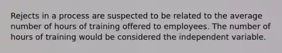 Rejects in a process are suspected to be related to the average number of hours of training offered to employees. The number of hours of training would be considered the independent variable.