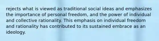 rejects what is viewed as traditional social ideas and emphasizes the importance of personal freedom, and the power of individual and collective rationality. This emphasis on individual freedom and rationality has contributed to its sustained embrace as an ideology.