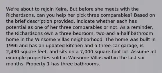 We're about to rejoin Keira. But before she meets with the Richardsons, can you help her pick three comparables? Based on the brief description provided, indicate whether each has potential as one of her three comparables or not. As a reminder, the Richardsons own a three-bedroom, two-and-a-half-bathroom home in the Winsome Villas neighborhood. The home was built in 1996 and has an updated kitchen and a three-car garage, is 2,480 square feet, and sits on a 7,000-square-foot lot. Assume all example properties sold in Winsome Villas within the last six months. Property 1 has three bathrooms.