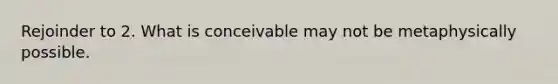 Rejoinder to 2. What is conceivable may not be metaphysically possible.