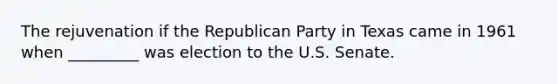 The rejuvenation if the Republican Party in Texas came in 1961 when _________ was election to the U.S. Senate.