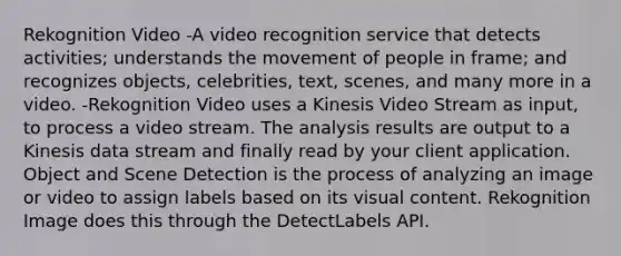 Rekognition Video -A video recognition service that detects activities; understands the movement of people in frame; and recognizes objects, celebrities, text, scenes, and many more in a video. -Rekognition Video uses a Kinesis Video Stream as input, to process a video stream. The analysis results are output to a Kinesis data stream and finally read by your client application. Object and Scene Detection is the process of analyzing an image or video to assign labels based on its visual content. Rekognition Image does this through the DetectLabels API.