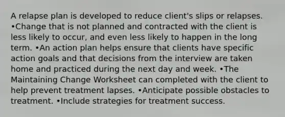 A relapse plan is developed to reduce client's slips or relapses. •Change that is not planned and contracted with the client is less likely to occur, and even less likely to happen in the long term. •An action plan helps ensure that clients have specific action goals and that decisions from the interview are taken home and practiced during the next day and week. •The Maintaining Change Worksheet can completed with the client to help prevent treatment lapses. •Anticipate possible obstacles to treatment. •Include strategies for treatment success.