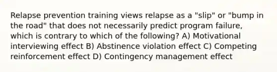 Relapse prevention training views relapse as a "slip" or "bump in the road" that does not necessarily predict program failure, which is contrary to which of the following? A) Motivational interviewing effect B) Abstinence violation effect C) Competing reinforcement effect D) Contingency management effect