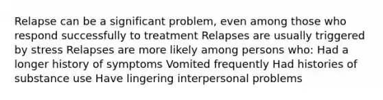 Relapse can be a significant problem, even among those who respond successfully to treatment Relapses are usually triggered by stress Relapses are more likely among persons who: Had a longer history of symptoms Vomited frequently Had histories of substance use Have lingering interpersonal problems