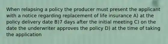 When relapsing a policy the producer must present the applicant with a notice regarding replacement of life insurance A) at the policy delivery date B)7 days after the initial meeting C) on the date the underwriter approves the policy D) at the time of taking the application