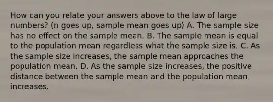 How can you relate your answers above to the law of large​ numbers? (n goes up, sample mean goes up) A. The sample size has no effect on the sample mean. B. The sample mean is equal to the population mean regardless what the sample size is. C. As the sample size​ increases, the sample mean approaches the population mean. D. As the sample size​ increases, the positive distance between the sample mean and the population mean increases.