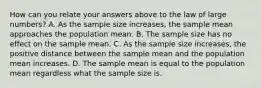 How can you relate your answers above to the law of large numbers? A. As the sample size increases, the sample mean approaches the population mean. B. The sample size has no effect on the sample mean. C. As the sample size increases, the positive distance between the sample mean and the population mean increases. D. The sample mean is equal to the population mean regardless what the sample size is.