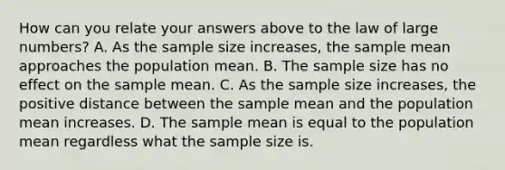 How can you relate your answers above to the law of large numbers? A. As the sample size increases, the sample mean approaches the population mean. B. The sample size has no effect on the sample mean. C. As the sample size increases, the positive distance between the sample mean and the population mean increases. D. The sample mean is equal to the population mean regardless what the sample size is.